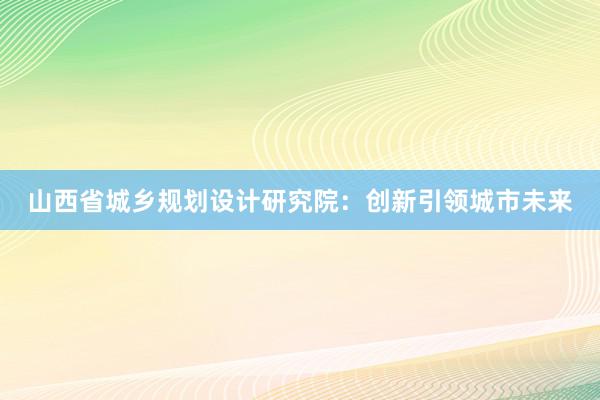 山西省城乡规划设计研究院：创新引领城市未来